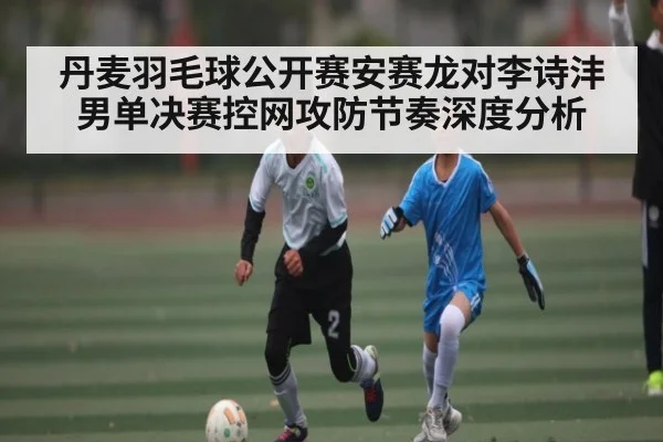 丹麦羽毛球公开赛安赛龙对李诗沣男单决赛控网攻防节奏深度分析